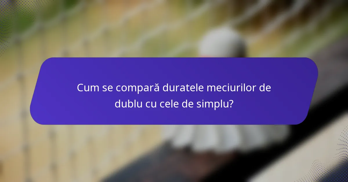 Cum se compară duratele meciurilor de dublu cu cele de simplu?